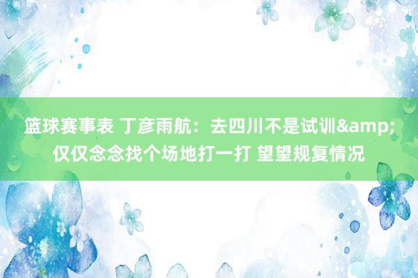 篮球赛事表 丁彦雨航：去四川不是试训&仅仅念念找个场地打一打 望望规复情况