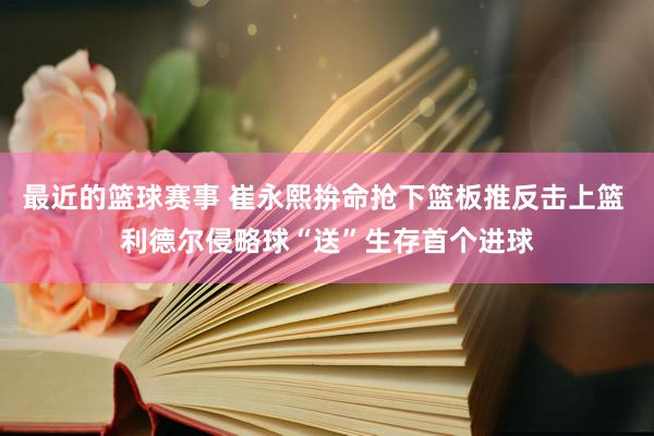 最近的篮球赛事 崔永熙拚命抢下篮板推反击上篮 利德尔侵略球“送”生存首个进球