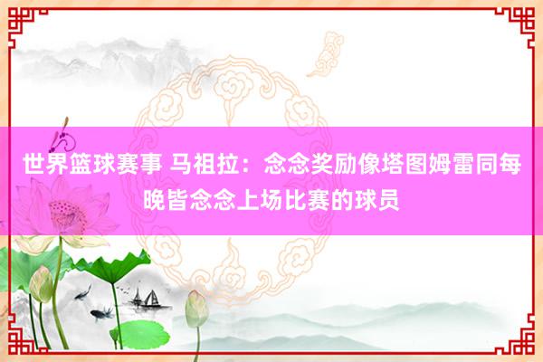 世界篮球赛事 马祖拉：念念奖励像塔图姆雷同每晚皆念念上场比赛的球员