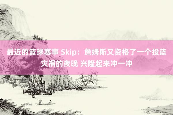 最近的篮球赛事 Skip：詹姆斯又资格了一个投篮灾祸的夜晚 兴隆起来冲一冲