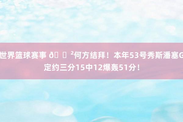 世界篮球赛事 😲何方结拜！本年53号秀斯潘塞G定约三分15中12爆轰51分！