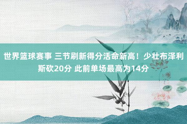 世界篮球赛事 三节刷新得分活命新高！少壮布泽利斯砍20分 此前单场最高为14分