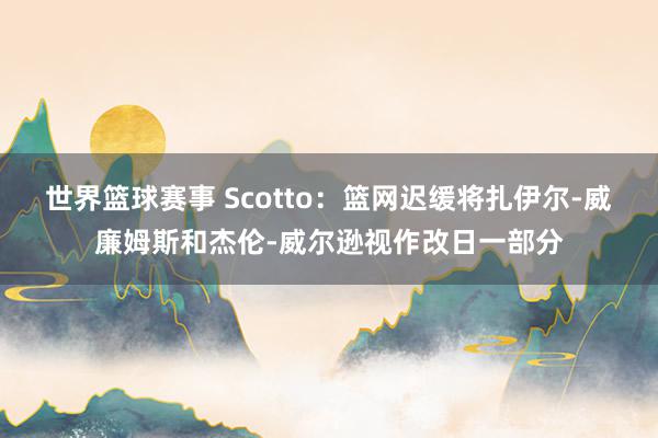 世界篮球赛事 Scotto：篮网迟缓将扎伊尔-威廉姆斯和杰伦-威尔逊视作改日一部分