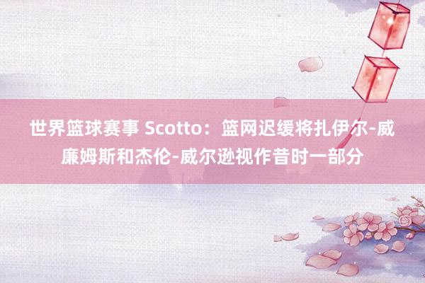 世界篮球赛事 Scotto：篮网迟缓将扎伊尔-威廉姆斯和杰伦-威尔逊视作昔时一部分