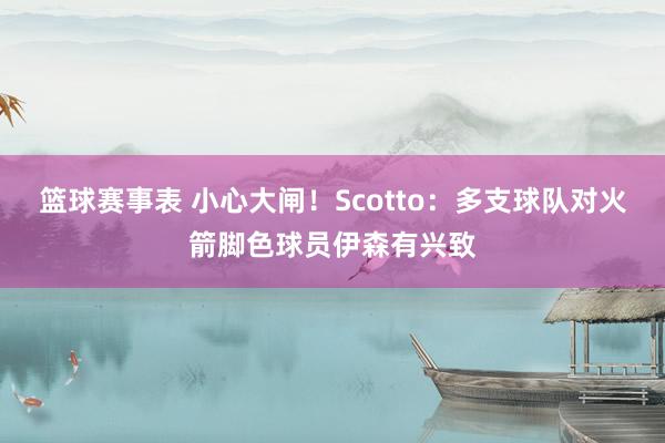 篮球赛事表 小心大闸！Scotto：多支球队对火箭脚色球员伊森有兴致