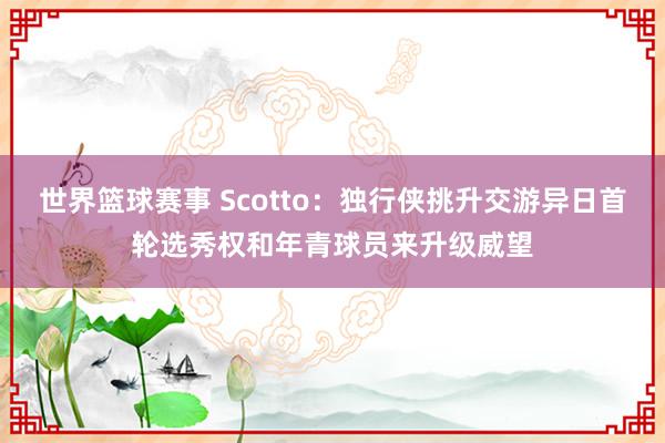 世界篮球赛事 Scotto：独行侠挑升交游异日首轮选秀权和年青球员来升级威望