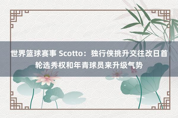 世界篮球赛事 Scotto：独行侠挑升交往改日首轮选秀权和年青球员来升级气势