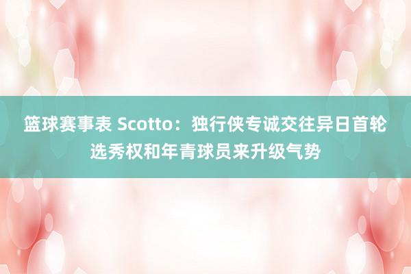 篮球赛事表 Scotto：独行侠专诚交往异日首轮选秀权和年青球员来升级气势