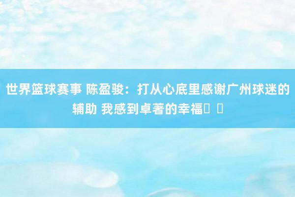 世界篮球赛事 陈盈骏：打从心底里感谢广州球迷的辅助 我感到卓著的幸福❤️