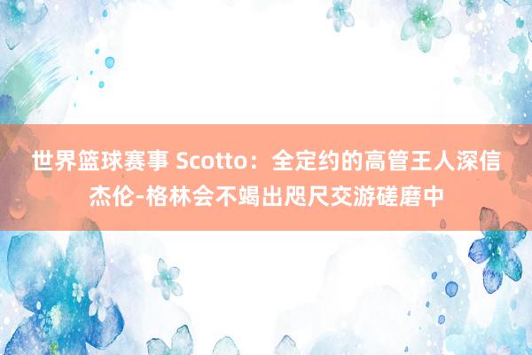 世界篮球赛事 Scotto：全定约的高管王人深信杰伦-格林会不竭出咫尺交游磋磨中