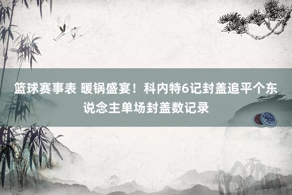 篮球赛事表 暖锅盛宴！科内特6记封盖追平个东说念主单场封盖数记录