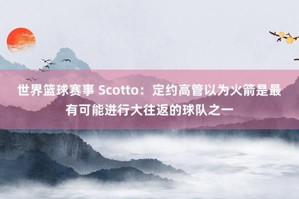 世界篮球赛事 Scotto：定约高管以为火箭是最有可能进行大往返的球队之一