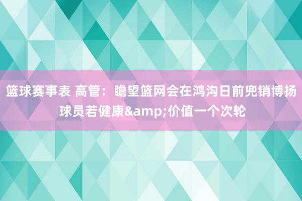 篮球赛事表 高管：瞻望篮网会在鸿沟日前兜销博扬 球员若健康&价值一个次轮