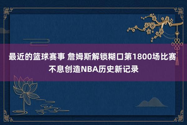 最近的篮球赛事 詹姆斯解锁糊口第1800场比赛 不息创造NBA历史新记录