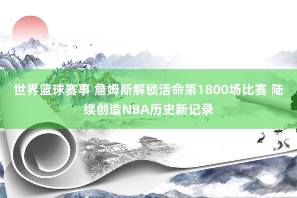 世界篮球赛事 詹姆斯解锁活命第1800场比赛 陆续创造NBA历史新记录