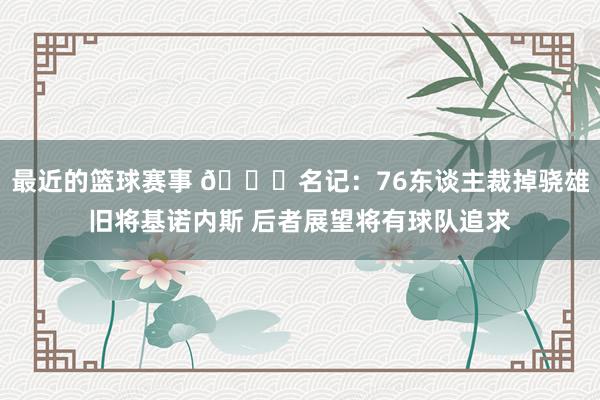 最近的篮球赛事 👀名记：76东谈主裁掉骁雄旧将基诺内斯 后者展望将有球队追求