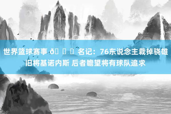 世界篮球赛事 👀名记：76东说念主裁掉骁雄旧将基诺内斯 后者瞻望将有球队追求