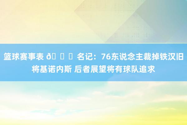 篮球赛事表 👀名记：76东说念主裁掉铁汉旧将基诺内斯 后者展望将有球队追求