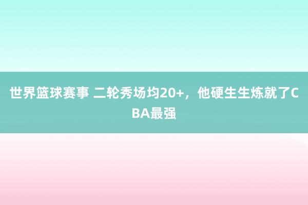 世界篮球赛事 二轮秀场均20+，他硬生生炼就了CBA最强