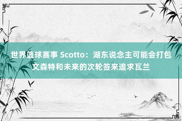 世界篮球赛事 Scotto：湖东说念主可能会打包文森特和未来的次轮签来追求瓦兰