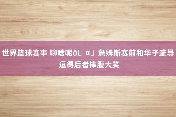 世界篮球赛事 聊啥呢🤔詹姆斯赛前和华子疏导 逗得后者捧腹大笑