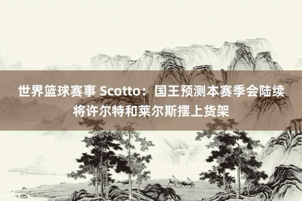 世界篮球赛事 Scotto：国王预测本赛季会陆续将许尔特和莱尔斯摆上货架