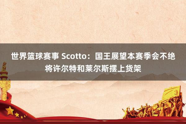 世界篮球赛事 Scotto：国王展望本赛季会不绝将许尔特和莱尔斯摆上货架