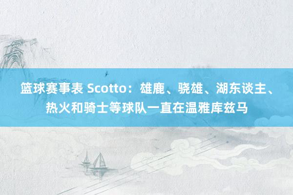 篮球赛事表 Scotto：雄鹿、骁雄、湖东谈主、热火和骑士等球队一直在温雅库兹马